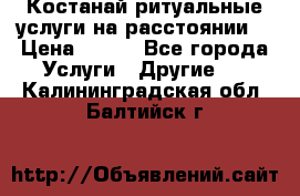 Костанай-ритуальные услуги на расстоянии. › Цена ­ 100 - Все города Услуги » Другие   . Калининградская обл.,Балтийск г.